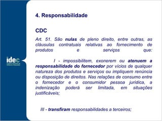 4. Responsabilidade

CDC
Art. 51. São nulas de pleno direito, entre outras, as
cláusulas contratuais relativas ao fornecimento de
produtos           e           serviços          que:

          I - impossibilitem, exonerem ou atenuem a
responsabilidade do fornecedor por vícios de qualquer
natureza dos produtos e serviços ou impliquem renúncia
ou disposição de direitos. Nas relações de consumo entre
o fornecedor e o consumidor pessoa jurídica, a
indenização poderá ser limitada, em situações
justificáveis;


  III - transfiram responsabilidades a terceiros;
 
