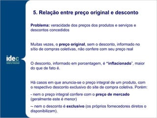 5. Relação entre preço original e desconto

Problema: veracidade dos preços dos produtos e serviços e
descontos concedidos


Muitas vezes, o preço original, sem o desconto, informado no
sítio de compras coletivas, não confere com seu preço real


O desconto, informado em porcentagem, é “inflacionado”, maior
do que de fato é.


Há casos em que anuncia-se o preço integral de um produto, com
o respectivo desconto exclusivo do site de compra coletiva. Porém:
- nem o preço integral confere com o preço de mercado
(geralmente este é menor)
-- nem o desconto é exclusivo (os próprios fornecedores diretos o
disponibilizam).
 