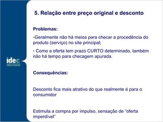 5. Relação entre preço original e desconto

Problemas:
-Geralmente não há meios para checar a procedência do
produto (serviço) no site principal;
- Como a oferta tem prazo CURTO determinado, também
não há tempo para checagem apurada.


Consequências:


Desconto fica mais atrativo do que realmente é para o
consumidor


Estimula a compra por impulso, sensação de “oferta
imperdível”
 