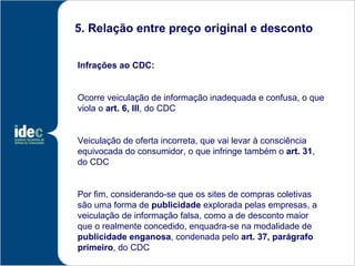 5. Relação entre preço original e desconto


Infrações ao CDC:


Ocorre veiculação de informação inadequada e confusa, o que
viola o art. 6, III, do CDC


Veiculação de oferta incorreta, que vai levar à consciência
equivocada do consumidor, o que infringe também o art. 31,
do CDC


Por fim, considerando-se que os sites de compras coletivas
são uma forma de publicidade explorada pelas empresas, a
veiculação de informação falsa, como a de desconto maior
que o realmente concedido, enquadra-se na modalidade de
publicidade enganosa, condenada pelo art. 37, parágrafo
primeiro, do CDC
 