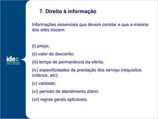 7. Direito à informação

Informações essenciais que devem constar e que a maioria
dos sites trazem:


(i) preço;
(ii) valor do desconto;
(iii) tempo de permanência da oferta;
(iv) especificidades da prestação dos serviço (requisitos,
critérios, etc);
(v) validade;
(vi) período de atendimento diário;
(vii) regras gerais aplicáveis.
 