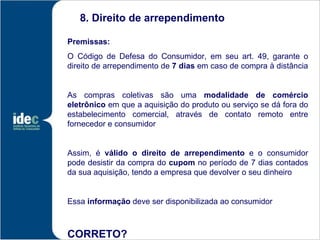 8. Direito de arrependimento

Premissas:
O Código de Defesa do Consumidor, em seu art. 49, garante o
direito de arrependimento de 7 dias em caso de compra à distância


As compras coletivas são uma modalidade de comércio
eletrônico em que a aquisição do produto ou serviço se dá fora do
estabelecimento comercial, através de contato remoto entre
fornecedor e consumidor


Assim, é válido o direito de arrependimento e o consumidor
pode desistir da compra do cupom no período de 7 dias contados
da sua aquisição, tendo a empresa que devolver o seu dinheiro


Essa informação deve ser disponibilizada ao consumidor



CORRETO?
 