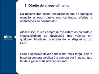 8. Direito de arrependimento

Na maioria dos casos pesquisados,não há qualquer
menção a esse direito nos contratos, ofertas e
orientações ao consumidor.


Além disso, muitas empresa explicitam no contrato a
impossibilidade de devolução dos valores em
qualquer hipótese, contrariando o dispositivo do
CDC.


Esse dispositivo deveria ter ainda mais força, pois a
base da compra coletiva é a compra por impulso, que
tende a gerar mais arrependimento.
 