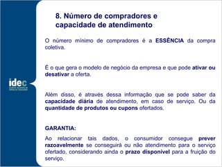 8. Número de compradores e
   capacidade de atendimento

O número mínimo de compradores é a ESSÊNCIA da compra
coletiva.


É o que gera o modelo de negócio da empresa e que pode ativar ou
desativar a oferta.


Além disso, é através dessa informação que se pode saber da
capacidade diária de atendimento, em caso de serviço. Ou da
quantidade de produtos ou cupons ofertados.


GARANTIA:
Ao relacionar tais dados, o consumidor consegue prever
razoavelmente se conseguirá ou não atendimento para o serviço
ofertado, considerando ainda o prazo disponível para a fruição do
serviço.
 