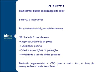PL 1232/11
Traz normas básica de regulação do setor


Sintético e insuficiente


Traz conceitos ambíguos e deixa lacunas


Não trata de forma eficiente:
-Responsabilidade da empresa
- Publicidade e oferta
- Critérios e condições de prestação
- Privacidade e uso de dados pessoais


Tentando regulamentar o CDC para o setor, traz o risco de
enfraquecê-lo ao invés de aplicá-lo.
 