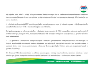 Os culpados, o PS, o PSD e o CDS estão perfeitamente identificados e por isso os combatemos democraticamente. Foram eles
que, governando há quase 40 anos com políticas erradas, conduziram Portugal e os portugueses à situação difícil e de crise em
que se encontram.
A existência de elementos da CDU nos diferentes órgãos autárquicos mostrou como foi relevante para que a vida democrática do
concelho tenha sido mais vivida e mais discutida pelos seus habitantes.
Foi igualmente graças ao esforço, ao trabalho e à dedicação desses elementos da CDU, em mandatos anteriores, que foi possível
realizar “obra” que, de algum modo, marcou a actividade e a vida dos órgãos autárquicos nesses períodos. A governar podemos
fazer mais e melhor.
A CDU apresenta-se a estas eleições autárquicas disposta a estancar o agravamento das condições de vida dos seus munícipes e a
inverter actual situação do concelho. Estamos preparados para governar o concelho de Alter do Chão inovando, criando e
querendo fazer a ponte para o desenvolvimento e bem estar da nossa população. Por isso, temos um programa de verdade e
gerador de esperança.
Os eleitos da CDU não se substituem às políticas nacionais para o emprego mas, localmente, saberemos incentivar e tomar
medidas que ajudem as empresas na criação de postos de trabalho e os desempregados a criarem o seu próprio trabalho.
 