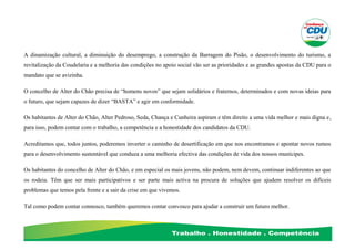 A dinamização cultural, a diminuição do desemprego, a construção da Barragem do Pisão, o desenvolvimento do turismo, a
revitalização da Coudelaria e a melhoria das condições no apoio social vão ser as prioridades e as grandes apostas da CDU para o
mandato que se avizinha.
O concelho de Alter do Chão precisa de “homens novos” que sejam solidários e fraternos, determinados e com novas ideias para
o futuro, que sejam capazes de dizer “BASTA” e agir em conformidade.
Os habitantes de Alter do Chão, Alter Pedroso, Seda, Chança e Cunheira aspiram e têm direito a uma vida melhor e mais digna e,
para isso, podem contar com o trabalho, a competência e a honestidade dos candidatos da CDU.
Acreditamos que, todos juntos, poderemos inverter o caminho de desertificação em que nos encontramos e apontar novos rumos
para o desenvolvimento sustentável que conduza a uma melhoria efectiva das condições de vida dos nossos munícipes.
Os habitantes do concelho de Alter do Chão, e em especial os mais jovens, não podem, nem devem, continuar indiferentes ao que
os rodeia. Têm que ser mais participativos e ser parte mais activa na procura de soluções que ajudem resolver os difíceis
problemas que temos pela frente e a sair da crise em que vivemos.
Tal como podem contar connosco, também queremos contar convosco para ajudar a construir um futuro melhor.
 