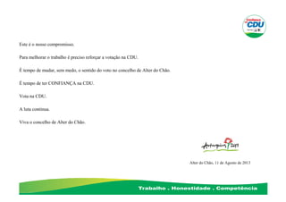 Este é o nosso compromisso.
Para melhorar o trabalho é preciso reforçar a votação na CDU.
É tempo de mudar, sem medo, o sentido do voto no concelho de Alter do Chão.
É tempo de ter CONFIANÇA na CDU.
Vota na CDU.
A luta continua.
Viva o concelho de Alter do Chão.
Alter do Chão, 11 de Agosto de 2013
 