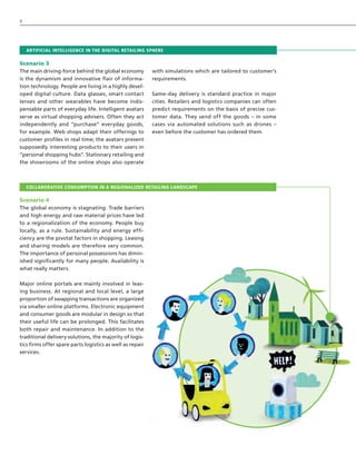 ARTIFICIAL INTELLIGENCE IN THE DIGITAL RETAILING SPHERE
Scenario 3
The main driving-force behind the global economy
is the dynamism and innovative flair of informa-
tion technology. People are living in a highly devel-
oped digital culture. Data glasses, smart contact
lenses and other wearables have become indis-
pensable parts of everyday life. Intelligent avatars
serve as virtual shopping advisers. Often they act
independently and “purchase” everyday goods,
for example. Web shops adapt their offerings to
customer profiles in real time; the avatars present
supposedly interesting products to their users in
“personal shopping hubs”. Stationary retailing and
the showrooms of the online shops also operate
with simulations which are tailored to customer’s
requirements.
Same-day delivery is standard practice in major
cities. Retailers and logistics companies can often
predict requirements on the basis of precise cus-
tomer data. They send off the goods – in some
cases via automated solutions such as drones –
even before the customer has ordered them.
COLLABORATIVE CONSUMPTION IN A REGIONALIZED RETAILING LANDSCAPE
Scenario 4
The global economy is stagnating. Trade barriers
and high energy and raw material prices have led
to a regionalization of the economy. People buy
locally, as a rule. Sustainability and energy effi-
ciency are the pivotal factors in shopping. Leasing
and sharing models are therefore very common.
The importance of personal possessions has dimin-
ished significantly for many people. Availability is
what really matters.
Major online portals are mainly involved in leas-
ing business. At regional and local level, a large
proportion of swapping transactions are organized
via smaller online platforms. Electronic equipment
and consumer goods are modular in design so that
their useful life can be prolonged. This facilitates
both repair and maintenance. In addition to the
traditional delivery solutions, the majority of logis-
tics firms offer spare parts logistics as well as repair
services.
8
 