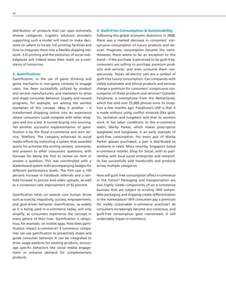 distribution of products that can span extremely
diverse categories. Logistics solutions providers
supporting such a model will need to make deci-
sions on where to locate 3-D printing facilities and
how to integrate them into a flexible shipping net-
work. 3-D printing and the evolution of social mar-
ketplaces will indeed leave their mark on e-com-
merce of tomorrow.
3. Gamification
Gamification, or the use of game thinking and
game mechanics in non-game contexts to engage
users, has been successfully utilized by product
and service manufacturers and marketers to drive
and shape consumer behavior. Loyalty and reward
programs, for example, are among the earliest
exemplars of this concept. eBay is another – it
transformed shopping online into an experience
where consumers could compete with other shop-
pers and win a bid. It turned buying into winning.
Yet another successful implementation of gami-
fication is by the floral e-commerce and wire ser-
vice, Teleflora. The company enhanced its social
media efforts by instituting a system that awarded
points for activities like writing reviews, comments,
and answers to other consumers’ questions, with
bonuses for being the first to review an item or
answer a question. This was coordinated with a
leaderboard system with accompanying badges for
different performance levels. The firm saw a 105
percent increase in Facebook referrals and a ten-
fold increase in picture and video uploads, as well
as a conversion rate improvement of 92 percent.
Gamification relies on several core human drives
such as scarcity, impulsivity, success, empowerment,
and goal-driven behavior. Gamification, as widely
as it is being used in e-commerce today, will only
amplify, as consumers experience the concept in
every sphere of their lives. Gamification is ubiqui-
tous, for example, on mobile apps. How does gami-
fication impact e-commerce? E-commerce compa-
nies can use gamification to proactively shape and
guide consumer behavior. It can be integrated to
drive usage patterns for existing products, encour-
age specific behaviors like social media engage-
ment or enhance demand for complementary
products.
4. Guilt-Free Consumption  Sustainability
Following the global economic downturn in 2008,
there was a marked decrease in consumers’ con-
spicuous consumption of luxury products and ser-
vices. Pragmatic consumption became the norm.
However, there seems to be an exception to this
trend – if the purchase is perceived to be guilt-free,
consumers are willing to purchase premium prod-
ucts and services, and even consume them con-
spicuously. Tesla’s all-electric cars are a symbol of
guilt-free luxury consumption. Can companies with
visibly sustainable and ethical products and services
charge a premium for consumers’ conspicuous con-
sumption of these products and services? Consider
Fairphone, a smartphone from the Netherlands,
which has sold over 25,000 phones since its incep-
tion a few months ago. Fairphone’s USP is that it
is made without using conflict minerals (like gold,
tin, tantalum and tungsten) and that its workers
work in fair labor conditions. In the e-commerce
realm, Warby Parker, which makes prescription
eyeglasses and sunglasses, is an early example of
guilt-free consumption. For every pair of Warby
Parker glasses purchased, a pair is distributed to
someone in need. More recently, Singapore based
e-commerce retailer, Shop for Social, with its part-
nership with local social enterprises and nonprof-
its has successfully sold handicrafts and products
across multiple categories.
How will guilt-free consumption affect e-commerce
in the future? Packaging and transportation are
two highly visible components of an e-commence
business that are subject to scrutiny. Will sustain-
able packaging and shipping create differentiation
in the marketplace? Will consumers pay a premium
for visibly sustainable e-commerce practices? As
consumers increasingly become eco-conscious, and
guilt-free consumption goes mainstream, it will
undeniably impact e-commerce.
98
 
