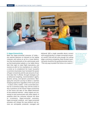 INSIGHTS FIVE CONSUMER TRENDS THAT WILL SHAPE E-COMMERCE
5. Hyper-Connectivity
Meet the hyper-connected consumer of today –
she watches television on demand on her laptop
computer and notices an ad for a travel destina-
tion that she bookmarks on her web browser, pulls
up that bookmarked website on her tablet device
later that night to make flight reservations, and
receives an alert on her smartphone on a deal for
a rental car to complement her travel. Successful
e-commerce businesses have harnessed the power
of hyper-connectivity and the vast amounts of real-
time data that it affords, through strategies such
as behavioral targeting, recommendation agents,
dynamic pricing, and dynamic promotions. Man-
aging the consumer journey to deliver a seamless
shopping experience regardless of the touch point
– in-store, online, mobile – is the current best prac-
tice for e-commerce today. How will this evolve in
the e-commerce of the future? Hyper-connectivity
of the future will take on the added dimension
of the industrial Internet – where objects are con-
nected to and communicate with other objects. It
amplifies what the consumer Internet has done
to e-commerce. Hyper-connected consumers,
hyper-connected products, and hyper-connected
processes will change the way products and ser-
vices are anticipated, produced, managed and
delivered. Will a single wearable device connect
with everything else in a hyper-connected consum-
er’s world? Time will tell, soon enough. For cutting
edge e-commerce companies, Peter Drucker’s semi-
nal quote should be the guiding business mantra –
“The only way to predict the future is to create it.”
Meet the hyper-connected
consumer of today – she
watches television on
demand on her laptop
computer and notices an
ad for a travel destination
that she bookmarks on
her web browser.
©EricAudras/GettyImages
99
 