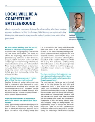 LOCAL WILL BE A
COMPETITIVE
BATTLEGROUND
eBay is a synonym for e-commerce. A pioneer for online retailing, who shaped today’s e-
commerce landscape. Carl Gish, Vice President Global Shipping and Logistics with eBay
Marketplaces, talks about his expectations for the future, and the online versus offline
predicament.
Carl Gish
Vice President Global Shipping
and Logistics at eBay Marketplaces
Mr. Gish, online retailing is on the rise. Is
the end of offline retailing in sight?
Traditional retail isn’t going away; it is transform-
ing. Not online versus offline – it’s online plus
offline. Not surprisingly, advancements in how
people can shop are leading to more-demanding
shoppers. Today’s consumers want it all. They
want cheaper and faster shipping, better returns,
improved customer service, and endless selection.
These may seem like the basics of digital com-
merce, but the bar has been set high, and it is still
rising. eBay partners with merchants of all sizes
to help grow their businesses by meeting these
unique challenges.
What will be the consequence of “online
plus offline” for the retail business?
Retailers, brands and smaller sellers must now
look for new ways to bring their goods to a more
demanding and technology savvy customer. And
that requires new thinking; a new way of merging
the best of digital and traditional shopping. All of
this points to a very exciting – and very different –
future for both buyers and sellers.
Does the growing share of e-commerce
mean that we will see further local stores
closed?
Today, approximately 75 percent of shopping occurs
within 15 miles of people’s homes. Clearly, people
have an affinity for shopping in the stores around
them. And retailers have inventory already there
– in local markets – that satisfy most of people’s
needs and wants. In the commerce revolution,
local will be one of the competitive battlegrounds.
Local is where and how most people shop and local
represents enormous opportunity for eBay. A year
ago, we introduced a new service called eBay Now.
It was built on the idea that shoppers should be
able to shop their local stores – and have items
delivered in about an hour. This service provides
a channel for retailers to meet the rising expecta-
tions of the modern consumer and increase their
store sales.
You have mentioned that customers are
more demanding than ever. What issues
should retailers address to improve the
shopping experience?
The most important change we see in the retail
space is this rising demand for both utility and
engagement. Utility – what buyers and sellers
“need” from their shopping experience – includes
things that help reduce friction, speed up the shop-
ping process and build trust. Things like fulfillment.
Making sure that consumers have choices in how
they can get their goods, and have confidence
they will receive them quickly and conveniently.
Engagement is about the things people “love”
about shopping. Things like being inspired, find-
ing something unique to who you are, and stum-
bling across a great find you didn’t even know you
wanted. We are harnessing the power of our tech-
nology and combining it with human curation to
100
 