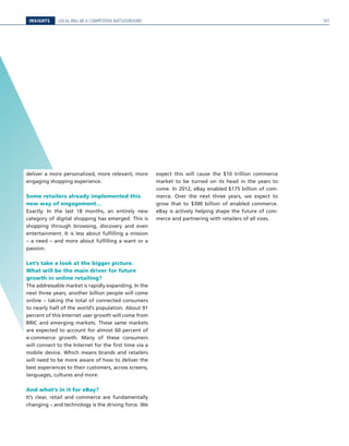 INSIGHTS LOCAL WILL BE A COMPETITIVE BATTLEGROUND
deliver a more personalized, more relevant, more
engaging shopping experience.
Some retailers already implemented this
new way of engagement…
Exactly. In the last 18 months, an entirely new
category of digital shopping has emerged. This is
shopping through browsing, discovery and even
entertainment. It is less about fulfilling a mission
– a need – and more about fulfilling a want or a
passion.
Let’s take a look at the bigger picture.
What will be the main driver for future
growth in online retailing?
The addressable market is rapidly expanding. In the
next three years, another billion people will come
online – taking the total of connected consumers
to nearly half of the world’s population. About 91
percent of this Internet user growth will come from
BRIC and emerging markets. These same markets
are expected to account for almost 60 percent of
e-commerce growth. Many of these consumers
will connect to the Internet for the first time via a
mobile device. Which means brands and retailers
will need to be more aware of how to deliver the
best experiences to their customers, across screens,
languages, cultures and more.
And what’s in it for eBay?
It’s clear, retail and commerce are fundamentally
changing – and technology is the driving force. We
expect this will cause the $10 trillion commerce
market to be turned on its head in the years to
come. In 2012, eBay enabled $175 billion of com-
merce. Over the next three years, we expect to
grow that to $300 billion of enabled commerce.
eBay is actively helping shape the future of com-
merce and partnering with retailers of all sizes.
101
 