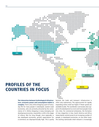 PROFILES OF THE
COUNTRIES IN FOCUS
The interaction between technological infrastruc-
ture, economic power and consumption habits is
complex. That is why online shopping is part of every-
day life for many people in developed, western-style
economies, who are primarily attracted by the conve-
nience of it. Online shopping in many emerging and
developing economies, meanwhile, is still in the stages
of infancy. Not for long though, since especially in
less developed economies, growth expectations for
e-commerce are disproportionally high. This is partly
because the trade and transport infrastructure is
often only rudimentary. The opportunities for rapidly
expanding online retail are higher if fewer goods are
available locally. The worldwide rural exodus also sup-
ports this development as more and more people move
into cities. For commercial enterprises, the formation
of new megacities in Asia, South America and Africa
means better central access to an increasing number of
people. In developed economies, on the other hand,
the existing nationwide retail network is increasingly
BRAZIL
NIGERIA
WESTERN EUROPE*
USA
102
 