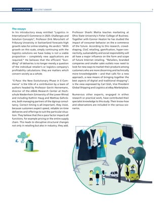 CLASSIFICATION EXECUTIVE SUMMARY
The essays
In his introductory essay entitled “Logistics in
International E-Commerce in 2025: Challenges and
Solution Concepts”, Professor Dirk Morschett of
Fribourg University in Switzerland forecasts high
growth rates for online retailing. His verdict: “With
growth on this scale, simply continuing with the
logistics solutions we have today is not a viable
proposition – completely new applications are
required.“ He believes that the efficient “bun-
dling” of deliveries is no longer merely a question
of the individual retailer’s or logistics company’s
profitability calculations: they are matters which
concern society as a whole.
“E-Pace: the New Evolutionary Phase in E-Com-
merce” is the title of a contribution by a team of
authors headed by Professor Geritt Heinemann,
director of the eWeb Research Center at Hoch-
schule Niederrhein (University of the Lower Rhine)
and including Kathrin Haug and Mathias Gehrck-
ens, both managing partners of the dgroup consul-
tancy. Correct timing is all-important, they insist,
because customers expect speed, reliable on-time
deliveries and offerings to suit the particular situa-
tion. They believe that the e-pace factor impacts all
functions, for example pricing or the entire supply
chain. This leads to disruptive structural changes
not only in retailing but also in industry, they add.
Professor Shashi Matta teaches marketing at
Ohio State University’s Fisher College of Business.
Together with Connor Heaton he has studied the
impact of consumer behavior on the e-commerce
of the future. According to this research, crowd-
shaping, CtoC retailing, gamification, hyper-con-
nectivity, sustainability and social responsibility will
all have a major influence on the form and scope
of future Internet retailing. “Retailers, branded
companies and smaller sales outlets now need to
look for new ways to market their products among
customers who are more discerning and technically
more knowledgeable – and that calls for a new
approach, a new means of bringing together the
best aspects of digital and traditional shopping“,
is the view expressed by Carl Gish, Vice President
Global Shipping and Logistics at eBay Marketplace.
Numerous other experts, engaged in either
research or practical work, have contributed their
specialist knowledge to this study. Their know-how
and observations are included in the various sce-
narios.
9
 