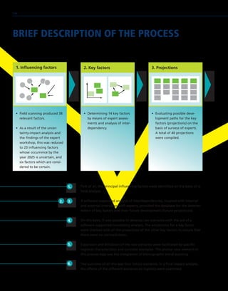 BRIEF DESCRIPTION OF THE PROCESS
1. Influencing factors 2. Key factors
•	 Field scanning produced 38
relevant factors.
•	 As a result of the uncer-
tainty-impact analysis and
the findings of the expert
workshop, this was reduced
to 23 influencing factors
whose occurrence by the
year 2025 is uncertain, and
six factors which are consi-
dered to be certain.
•	 Determining 14 key factors
by means of expert assess-
ments and analysis of inter-
dependency.
•	 Evaluating possible deve-
lopment paths for the key
factors (projections) on the
basis of surveys of experts.
A total of 40 projections
were compiled.
First of all, the principal influencing factors were identified on the basis of a
field analysis.
A software-supported analysis of interdependencies, coupled with internal
and external interviews with experts, provided the database for the determi-
nation of key factors and their future development (future projections).
On this basis, it was possible to develop raw scenarios with the aid of a
software-supported consistency analysis. The projections for a key factor
were checked with all the projections of the other key factors to ensure that
there were no contradictions.
Expansion and drilldown of the raw scenarios were facilitated by specific
regional characteristics and concrete examples. The pivotal new element in
this process step was the integration of ethnographic trend scouting.
The outcome of all this was four future scenarios. In a final impact analysis,
the effects of the different scenarios on logistics were examined.
3. Projections
1.
2. 3.
4.
5.
6.
116
 