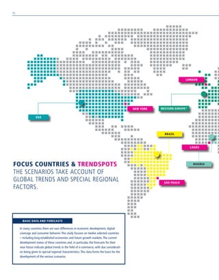 FOCUS COUNTRIES  TRENDSPOTS
THE SCENARIOS TAKE ACCOUNT OF
GLOBAL TRENDS AND SPECIAL REGIONAL
FACTORS.
BRAZIL
NIGERIA
WESTERN EUROPE*
USA
NEW YORK
LAGOS
LONDON
SÃO PAULO
In many countries there are vast differences in economic development, digital
coverage and consumer behavior.This study focuses on twelve selected countries
– including long-established economies and future growth markets.The current
development status of these countries and, in particular, the forecasts for their
near future indicate global trends in the field of e-commerce, with due considerati-
on being given to special regional characteristics.This data forms the basis for the
development of the various scenarios.
BASIC DATA AND FORECASTS
10
 