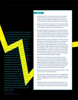 •	 The global economy is characterized by moderate but steady growth.
The main driving-forces are the up-and-coming economies of Asian
countries. Economic development in western Europe, eastern Europe
and the United States is stable, though growth rates are relatively low.
•	 Globally, an “achievement-oriented society” has consolidated.Whether
in China, Poland or the United Kingdom: personal success in the world
of work shapes and defines people’s everyday working lives.
•	 Above all else, shopping must be convenient and efficient.At the same
time, there are striking regional differences in consumers’ shopping pat-
terns. In the developed countries, such as the United States and Germany,
convenience plays a pivotal role, whereas in emerging countries, such as
Indonesia and Brazil, price is the key factor for the majority of people.
•	 Globally, the merger of stationary retailing and e-commerce has made
major advances. So-called Everywhere Commerce is now widespread.
The retail sector targets customers through a variety of channels.
Showrooms with a range of delivery options are a common sight in cit-
ies. Using flexible, rollable and foldable smartphone and tablet displays
rather than laptops or PCs, consumers can obtain a clear impression of
more complex products.And, thanks to ubiquitous interfaces in public
places, consumers are accessible at almost all times, even without the
use of mobile devices. Shopping is possible at any time and the goods
are delivered to the designated address immediately.
•	 Manufacturers are able to predict customers’ wishes with remark-
able accuracy as a result of the automated evaluation of purchasing
and search patterns.The increased Internet connectivity of domestic
appliances and building technology also provides a clearer insight into
consumer behavior.This leads to highly personalized consumer profiles,
which companies can utilize in order to make precise product recom-
mendations and transmit individualized promotional messages.
•	 The demand for transportation services is apparent on all levels – all the
way from local level to transnational traffic.
•	 International online retailing is in the hands of just a few global players,
while at regional level small providers have set up joint platforms spe-
cializing in supplementary services, such as the assembly or installation
of goods.
•	 Speed and convenience are standard features in urban centers.As a
rule, goods ordered early in the day will be delivered on the same day.
Private buildings are equipped with parcel boxes and pick-up stations.
	SUMMARY
Paul H. Graham,
CEO ASIA PACIFIC, DHL SUPPLY CHAIN
“An aspirational middle class is emerging in
many Asian countries. Over the next ten to
15 years, shopping in luxury malls and event
shops will be a status symbol for this new
class. The younger generation in Asia, in
particular, will be setting the global trends
– especially where the use of technology
in stores is concerned, for example Google
Glasses or chips integrated into products.
On the other hand, traditional forms of
shopping, such as night markets, will begin
to disappear in the medium term – with
the exception of travel destinations, where
they will continue to attract tourists. At
the same time, online retailing will grow
powerfully in the future, but in Asia there
will not be the same negative impact on
growth rates in stationary retailing which
we are familiar with in Europe, for example.
The only restrictions on online retailing will
be imposed by the logistics infrastructure.
For instance, in Vietnam there is no postal
code system, while in India challenges in
infrastructure make regulated deliveries
outside of major cities almost impossible.
Not yet at least.“
14
 