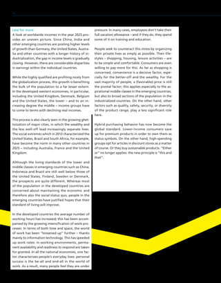 Less for more
A look at worldwide incomes in the year 2025 pro-
vides an uneven picture. Since China, India and
other emerging countries are posting higher levels
of growth than Germany, the United States, Austra-
lia and other countries with a longer history of in-
dustrialization, the gap in income levels is gradually
closing. However, there are considerable disparities
in earnings within the individual countries.
While the highly qualified are profiting nicely from
the globalization process, this growth is benefiting
the bulk of the population to a far lesser extent.
In the developed western economies, in particular,
including the United Kingdom, Denmark, Belgium
and the United States, the lower – and to an in-
creasing degree the middle – income groups have
to come to terms with declining real incomes.
This process is also clearly seen in the growing ghet-
toization of major cities, in which the wealthy and
the less well-off lead increasingly separate lives.
The social extremes which in 2013 characterized the
United States, Brazil and South Africa, for example,
have become the norm in many other countries in
2025 – including Australia, France and the United
Kingdom.
Although the living standards of the lower and
middle classes in emerging countries such as China,
Indonesia and Brazil are still well below those of
the United States, Finland, Sweden or Denmark,
the prospects are quite different. Whereas most
of the population in the developed countries are
concerned about maintaining the economic and
therefore also the social status quo, people in the
emerging countries have justified hopes that their
standard of living will improve.
In the developed countries the average number of
working hours has increased; this has been accom-
panied by the growing intensification of work pro-
cesses. In terms of both time and space, the world
of work has been “loosened up” further – thanks
mainly to information technology. This has speeded
up work rates: in working environments, perma-
nent availability and readiness to respond are taken
for granted. In all the national economies, one fac-
tor characterizes people’s everyday lives: personal
success is the be-all and end-all in the world of
work. As a result, many people feel they are under
pressure. In many cases, employees don’t take their
full vacation allowance – and if they do, they spend
some of it on training and education.
People seek to counteract this stress by organizing
their private lives as simply as possible. Their life-
styles – shopping, housing, leisure activities – are
to be simple and comfortable. Consumers are even
willing to pay more for this. As far as shopping is
concerned, convenience is a decisive factor, espe-
cially for the better-off and the wealthy. For the
vast majority of people, a (favorable) price is still
the pivotal factor; this applies especially to the as-
pirational middle classes in the emerging countries,
but also to broad sections of the population in the
industrialized countries. On the other hand, other
factors such as quality, safety, security, or diversity
of the product range, play a less significant role
here.
Hybrid purchasing behavior has now become the
global standard. Lower-income consumers save
up for premium products in order to own them as
status symbols. On the other hand, high-spending
groups opt for articles in discount stores as a matter
of course. Or they buy sustainable products. “Either
or” no longer applies: the new principle is “this and
that”.
16
 