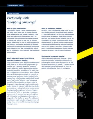 SCENARIO 1 // HYBRID CONSUMER BEHAVIOR IN CONVERGENT WORLDS OF RETAILINGA VIEW FROM THE FUTURE
What are living conditions like?
China’s national economy is still on course for expansion –
even though annual growth rates are no longer in double
figures. However, in few other countries is there such a high
degree of income disparity. On the one hand, there is the
comparatively poor rural population and the low-paid work-
ers in urban areas, while on the other hand the consumer-
oriented middle class in the cities has grown significantly.This
new standard of living needs to be defended and expanded,
especially with the emerging countries moving ahead strongly.
Almost everyone in China takes training, education and hard
work for granted, which in turn leaves little time for relaxation
and regeneration.
What is important in general terms? What is
important in regards to shopping?
Under so much pressure in their working lives, the aspirational
middle classes are left with very little leisure time, with the
result that there is substantial demand for “convenience”
products and services. Retailers have geared their offerings
to meet this demand. Free home delivery of the weekly shop-
ping or installation of a new entertainment system, including
setting up all channels and connecting to the Internet for an
additional charge, have become standard practice.A further
important factor is that friends and neighbors should be made
aware of any “premium” deliveries – social status plays a
key role here. Price considerations are of course critical for
shoppers, who frequently engage in tough negotiations with
retailers. However, the majority of middle-class urban dwellers
are content to pay a higher price for certain premium services.
There is particularly strong demand for the new “shopping
concierge services” which are sprouting up in many places:
customers enlist the services of these agencies to help them
with their shopping. Especially popular are the shopping ser-
vice providers which also look for special offers and discount
promotions on a regular basis. Cost savings, convenience and
prestige – these are the threefold advantages of employing a
“concierge” service.
Where do people shop and how?
For most of China’s consumer-driven middle classes, the tradi-
tional shopping expedition, usually undertaken at weekends,
is a major event, especially if the focus is on high-involvement
products such as cars, jewelry or mobile gadgets. Shoppers
particularly enjoy receiving personal advice and trying on, say,
a luxury watch and checking its genuineness before deciding
on a purchase.And the personal custodian is always at hand
to monitor the consultation and sale processes. Little wonder,
then, that the “concierge” sector boasts its highest growth
rates in China. People in rural areas visit shopping malls less
frequently; they prefer to scour the Internet for bargains.
What’s special in regards to logistics?
Whether supermarket, showroom or fishmonger – flexible
delivery services are very popular. Every business offers its
customers a free choice of delivery destination.This can also
be changed at short notice: for example, if a business meeting
takes longer than expected and the goods are then to be
delivered to the office rather than to the home address.
FOCUS ON CHINA
Preferably with
“shopping concierge”
17
 