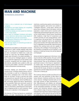• There is only a moderate rate of technological
progress.
• Smartphone and tablet displays are completely
flexible, rollable and foldable.
• Interactive displays are ever-present as interfaces
to the virtual world.
• As a result of intelligent hardware and system
control, electronic devices have a high degree of
energy efficiency and user convenience.
• Big Data gives companies a clear insight into con-
sumer purchasing patterns.
• But the high degree of networking provides tar-
gets for cyber crime.
Smartphones and tablets are still people’s constant
companions in 2025. Flexible displays make them
easier to use: they can be wrapped around one’s
arm like a wristwatch or folded into a cube and
carried on a key ring. The flexible displays have
largely taken the place of so-called wearables, i.e.
the IT tools such as intelligent glasses or watches
which made their appearance on the market in the
mid-2010s. Compared with the rollable and fold-
able devices, wearables were unable to offer any
convincing value added – and that is all-important
in 2025’s achievement-oriented society.
Interactive displays are ever-present: in public
infrastructures, including subway stations and air-
port terminals, as well as in restaurants, stores,
showrooms, workplaces and in the home. Every-
body can use them. To log in, only the user name
and password are required. Or the user can simply
hold his or her smartphone, which has RFID chip or
NFC technology, against the device. Identification
is then automatic. Both voice and touch control of
the displays is possible. They offer a personalized
range of information, extending from online bank-
ing to shopping portals to social networks. Cloud
services are in operation in the background.
The Internet of Things has become an established
feature of both manufacturing and logistics:
machinery, warehousing systems and products are
networked together and control one another in
“intelligent factories”. Living space, vehicles and
stores have intelligent device and system controls,
especially in urban centers and in countries with a
traditionally well developed high-tech culture, such
as the United States or South Korea. Smarthomes
offer residents a high level of convenience and
comfort and they are also energy-efficient, which
is a significant cost-saving factor. The refrigerator
detects when foodstuffs need to be replenished.
Using empirical data, the fridge orders butter, milk,
fruit or vegetables automatically. High-end sensors
optimize the cooling chains and are capable of
interacting with intelligent food packaging. Thus,
the freshness of foodstuffs can be checked: if any
bacteria or mold has formed, this will be detected
and displayed.
Almost all electrical appliances in the home, includ-
ing not only the coffee machine, the oven and the
clothes dryer but also the lighting and heating, are
interconnected. They can be activated on centrally
positioned screens in the house or apartment or
via mobile apps. The heating system lowers the
temperature automatically as soon as the last per-
son has left the house, all devices on standby are
switched off, and the fridge does not start running
if the oven is heating up.
The numerous devices provide manufacturers and
retailers with vast quantities of data about cus-
tomer behavior. Customer profiles are a key eco-
nomic resource: intelligent business tools can ana-
lyze large volumes of data automatically in real
time. Manufacturers and retailers can anticipate
the wishes and preferences of customers by means
of the automated evaluation of mobile, commu-
nicative and interactive behavior patterns. Data
from a diverse range of sources is interlinked and
analyzed: from inquiries on search engines to prod-
ucts viewed in online stores to the use of GPS data
on mobile devices. Users also place huge amounts
MAN AND MACHINE
TECHNOLOGICAL DEVELOPMENT
18
 