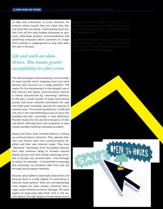SCENARIO 1 // HYBRID CONSUMER BEHAVIOR IN CONVERGENT WORLDS OF RETAILINGA VIEW FROM THE FUTURE
of data and information in social networks, for
instance where exactly they are, what they like,
and what they are doing. Creating behavioral pro-
files from all this data enables businesses to gen-
erate tailormade product recommendations and
advertising measures which customers no longer
find irritating or inappropriate as may have been
the case in the past.
Life and work are data-
driven. This means greater
susceptibility to cyber crime.
The web landscape is dominated by a small number
of major portals which integrate more and more
services and functions on a single platform. The
reason for this development is that people’s use of
the Internet and digital communications services
is mainly characterized by “swarming” behavior.
In the past, a small number of large international
portals and social networks dominated the web
and these were invariably used by the majority of
Internet users. This swarming behavior is reflected
not only in the overwhelming success of just a few
providers but also, conversely, in mass defections.
Possible reasons for this are the emergence of new
and better offerings from rival companies or data
misuse scandals involving individual providers.
Russia and China have invested billions in setting
up communications networks. They operate their
own root servers, their own communications sat-
ellites and their own Internet nodes. They have
“detached” themselves from the global Internet,
their clear intention being to increase national
digital security and curb foreign espionage activi-
ties. In Europe, too, sensitive data – from Portugal
to Latvia, for example – is transmitted increasingly
and exclusively via European data lines and not
through non-European networks.
Because value added is essentially data-driven and
because there is a high degree of networking in
external cloud systems, there are correspondingly
more targets for cyber attacks. Industrial espio-
nage causes immense economic damage. The same
applies to large-scale data theft. And in the pri-
vate sphere, the high degree of automated control
makes this an ideal target for the criminal. An
unauthorized person can even take over control of
an IT-controlled smarthome if the password comes
into their possession.
Identity theft in the Internet is much more frequent
than pickpocketing. Thus, the conflict between
cyber crime on the one hand and security measures
on the other is built into the systems.
19
 