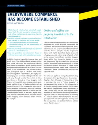 SCENARIO 1 // HYBRID CONSUMER BEHAVIOR IN CONVERGENT WORLDS OF RETAILINGA VIEW FROM THE FUTURE
• Multi-channel retailing has successfully estab-
lished itself. The old boundaries between online
and offline marketing and advertising channels
have disappeared.
• Retailing employs intelligent concepts which com-
bine the best of the online and offline worlds:
	 – Touch-and-feel experiences in showrooms.
	 – Interactive diversity and the independence of
the virtual world.
• Retailers provide prompt delivery to any specified
address as a standard service.
• Low-cost providers and discounters focus on
online-only concepts with reduced service levels.
In 2025, shopping is possible in every place and
at all times. The old boundaries between online
and offline marketing and advertising channels
have begun to disappear. Mobile devices are the
bridge between users and the retail sector. The suc-
cessor of the smartphone – flat, rollable or fold-
able, waterproof, light as a feather, with perfect
speech recognition – sets the tone. The highly flex-
ible displays can be rolled out to provide the user
with large format, whether he or she is strolling
downtown or through a virtual shopping mall.
Thanks to the variable size, users can obtain a vir-
tually realistic picture of bulky products, such as
items of furniture. This increases the attraction of
online shopping for products which the consumer
would previously have wanted to view in real life.
The smartphone serves as the user’s digital shop-
ping assistant. The order process is started as soon
as the shopping basket reaches a certain amount,
for example.
Online and offline are
perfectly interlinked in the
retail sector.
There is still stationary shopping – but increasingly
integrated into online structures. Showrooms are
a common feature of downtown precincts. Here,
customers can pick up products and examine them
carefully. Future concepts include “experience
stores” with highly diversified display areas and
a hugely expanded online range of goods which
can be accessed from different countries. Shoppers
obtain advice from interactive displays in stores
and showrooms. The terminals in the stores show
variants with other colors and materials. A single
click and the order is on its way. Of course, many
stores and showrooms always stock a selection of
“bestsellers” which customers can purchase and
take with them.
The same rule applies to nearly all customers: they
do not carry their purchases home themselves –
they have them delivered. In the countries of Asia,
in particular, this form of “hybrid shopping” is
highly popular. One variant of this is frequently to
be found in public transport systems, chiefly in sub-
way stations. Passers-by see products on posters in
“real” format; they find the latest product offers
displayed on virtual shelves and on digital advertis-
ing pillars. They can make a purchase by scanning
in a product code via their smartphones. This trig-
gers a payment and delivery process. In many cases
the new purchase has reached the home address
sooner than the buyer!
EVERYWHERE COMMERCE
HAS BECOME ESTABLISHED
BUYING AND SELLING
21
 