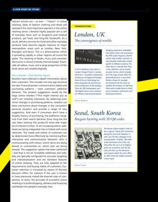 SCENARIO 1 // HYBRID CONSUMER BEHAVIOR IN CONVERGENT WORLDS OF RETAILINGA VIEW FROM THE FUTURE
Source: Burberry
TRENDSPOTTING
The convergence of worlds
London, UK
In 2013, Burberry’s new store on
London’s Regent Street is conside-
red to be a “masterful combination
of physical and digital technology”.
State-of-the-art technology has
been integrated into the time-ho-
nored architecture of the building.
There are 500 loudspeakers and
100 digital mirrors and customers
are offered a special personalized
shopping experience. Embedded
into fashion items and accessories,
the RFID (radio frequency identifi-
cation) chips enable customers to
view bespoke multimedia content
specific to different products.The
video about a selected item from
a new collection can be viewed
on giant mirrors, which instantly
turn into huge screens when the
personalized piece is near them.
Fashion shows, for example,
are streamed into the store via
satellite.All members of staff have
iPads which enable them to check
up on customers’ preferences and
purchasing histories.
Fashion articles are – as ever – “classics” in online
retailing. Sales of fashion clothing and shoes still
represent the most important segment in the online
retailing sector. Likewise highly popular are a raft
of everyday items such as drugstore and medical
products, pet food, and long-life foodstuffs. As a
result, delivery services for food and other everyday
products have become regular features of major
metropolitan areas such as London, New York,
Shanghai and Seoul. This is a phenomenon which
is spreading rapidly in urban regions all round the
globe. The retailing of books, music and consumer
electronics is almost entirely Internet-based. Practi-
cally all videos, music and a large proportion of the
book sector are retailed digitally.
The customer – that familiar figure
Retailers have collected in-depth information about
their customers. This includes not only age structure
but also financial power, communication habits and
purchasing patterns – even customers’ addictive
behavior. The product suggestions issued by the
large online retailers (“This might interest you as
well”) are certainly impressive. By observing even
minor changes in purchasing patterns, retailers can
draw conclusions about changes in the consumer’s
personal situation and provide a range of new
suggestions. And even if consumers don’t have a
lengthy history of purchasing, the platforms recog-
nize from their search behavior (how long has the
user been viewing this product?) what else might
be of interest to them. To an increasing extent, web-
shops are being integrated into or linked with social
networks. The needs and wishes of customers can
be determined more effectively by monitoring their
interactive and communicative behavior: who is
communicating with whom, which items are being
shared or commented on, which sites are being
viewed. The suggestion system has been perfected
– and that is not all. Complete webshops and web-
sites are specially configured for accurate targeting
and individualization and are standard features
of online retailing. They are fully adapted to the
requirements and buying habits of customers. Cus-
tomer retention is increased by means of discreet
discount offers, for instance if the user is known
to have previously visited the Internet sites of com-
petitors. In short, the principle of successful online
retailing is to build shopping, delivery and financing
seamlessly into people’s everyday lives.
Source: E-mart
Bargain hunting with 3D QR codes
Seoul, South Korea
The Korean online retailer E-mart of-
fers a special “Sunny Sell” promotion
during the noon hour between 12
and 1 pm. For this campaign it has
erected plastic “shadow” QR codes
in the downtown area of the city.
Only when the sun is at its highest
point can consumers scan the QR
code and then use the discounts
and coupons which the store offers.
At other times the shadow prevents
correct input.
23
 