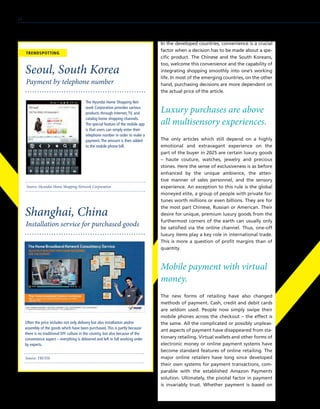 In the developed countries, convenience is a crucial
factor when a decision has to be made about a spe-
cific product. The Chinese and the South Koreans,
too, welcome this convenience and the capability of
integrating shopping smoothly into one’s working
life. In most of the emerging countries, on the other
hand, purchasing decisions are more dependent on
the actual price of the article.
Luxury purchases are above
all multisensory experiences.
The only articles which still depend on a highly
emotional and extravagant experience on the
part of the buyer in 2025 are certain luxury goods
– haute couture, watches, jewelry and precious
stones. Here the sense of exclusiveness is as before
enhanced by the unique ambience, the atten-
tive manner of sales personnel, and the sensory
experience. An exception to this rule is the global
moneyed elite, a group of people with private for-
tunes worth millions or even billions. They are for
the most part Chinese, Russian or American. Their
desire for unique, premium luxury goods from the
furthermost corners of the earth can usually only
be satisfied via the online channel. Thus, one-off
luxury items play a key role in international trade.
This is more a question of profit margins than of
quantity.
Mobile payment with virtual
money.
The new forms of retailing have also changed
methods of payment. Cash, credit and debit cards
are seldom used. People now simply swipe their
mobile phones across the checkout – the effect is
the same. All the complicated or possibly unpleas-
ant aspects of payment have disappeared from sta-
tionary retailing. Virtual wallets and other forms of
electronic money or online payment systems have
become standard features of online retailing. The
major online retailers have long since developed
their own systems for payment transactions, com-
parable with the established Amazon Payments
solution. Ultimately, the pivotal factor in payment
is invariably trust. Whether payment is based on
Source: Hyundai Home Shopping Network Corporation
Payment by telephone number
Seoul, South Korea
The Hyundai Home Shopping Net-
work Corporation provides various
products through Internet,TV, and
catalog home shopping channels.
The special feature of the mobile app
is that users can simply enter their
telephone number in order to make a
payment.The amount is then added
to the mobile phone bill.
Source: TRUSTe
Installation service for purchased goods
Shanghai, China
Often the price includes not only delivery but also installation and/or
assembly of the goods which have been purchased.This is partly because
there is no traditional DIY culture in the country, but also because of the
convenience aspect – everything is delivered and left in full working order
by experts.
TRENDSPOTTING
24
 