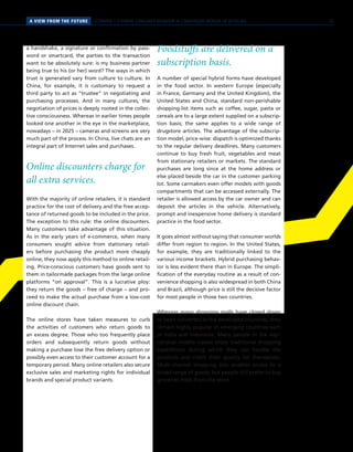 SCENARIO 1 // HYBRID CONSUMER BEHAVIOR IN CONVERGENT WORLDS OF RETAILINGA VIEW FROM THE FUTURE
a handshake, a signature or confirmation by pass-
word or smartcard, the parties to the transaction
want to be absolutely sure: is my business partner
being true to his (or her) word? The ways in which
trust is generated vary from culture to culture. In
China, for example, it is customary to request a
third party to act as “trustee” in negotiating and
purchasing processes. And in many cultures, the
negotiation of prices is deeply rooted in the collec-
tive consciousness. Whereas in earlier times people
looked one another in the eye in the marketplace,
nowadays – in 2025 – cameras and screens are very
much part of the process. In China, live chats are an
integral part of Internet sales and purchases.
Online discounters charge for
all extra services.
With the majority of online retailers, it is standard
practice for the cost of delivery and the free accep-
tance of returned goods to be included in the price.
The exception to this rule: the online discounters.
Many customers take advantage of this situation.
As in the early years of e-commerce, when many
consumers sought advice from stationary retail-
ers before purchasing the product more cheaply
online, they now apply this method to online retail-
ing. Price-conscious customers have goods sent to
them in tailormade packages from the large online
platforms “on approval”. This is a lucrative ploy:
they return the goods – free of charge – and pro-
ceed to make the actual purchase from a low-cost
online discount chain.
The online stores have taken measures to curb
the activities of customers who return goods to
an excess degree. Those who too frequently place
orders and subsequently return goods without
making a purchase lose the free delivery option or
possibly even access to their customer account for a
temporary period. Many online retailers also secure
exclusive sales and marketing rights for individual
brands and special product variants.
Foodstuffs are delivered on a
subscription basis.
A number of special hybrid forms have developed
in the food sector. In western Europe (especially
in France, Germany and the United Kingdom), the
United States and China, standard non-perishable
shopping-list items such as coffee, sugar, pasta or
cereals are to a large extent supplied on a subscrip-
tion basis; the same applies to a wide range of
drugstore articles. The advantage of the subscrip-
tion model, price-wise: dispatch is optimized thanks
to the regular delivery deadlines. Many customers
continue to buy fresh fruit, vegetables and meat
from stationary retailers or markets. The standard
purchases are long since at the home address or
else placed beside the car in the customer parking
lot. Some carmakers even offer models with goods
compartments that can be accessed externally. The
retailer is allowed access by the car owner and can
deposit the articles in the vehicle. Alternatively,
prompt and inexpensive home delivery is standard
practice in the food sector.
It goes almost without saying that consumer worlds
differ from region to region. In the United States,
for example, they are traditionally linked to the
various income brackets. Hybrid purchasing behav-
ior is less evident there than in Europe. The simpli-
fication of the everyday routine as a result of con-
venience shopping is also widespread in both China
and Brazil, although price is still the decisive factor
for most people in those two countries.
Whereas many shopping malls have closed down
or been converted in the developed countries, they
remain highly popular in emerging countries such
as India and Indonesia. Many people in the aspi-
rational middle classes enjoy traditional shopping
expeditions during which they can handle the
products and check their quality for themselves.
Multi-channel shopping also enables access to a
broad range of goods, but people still prefer to buy
groceries fresh from the store.
25
 