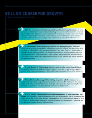 STILL ON COURSE FOR GROWTH
THE IMPACT ON THE LOGISTICS INDUSTRY
ÎÎ In international terms, the principal winners are the large logistics companies
which operate globally and which have entered into cooperative ventures with the leading retail-
ing firms. At national level (cities and regions) business is also in the hands of a large number of
small and midsize logistics providers. The prospects for growth are clearly brightest in the major
conurbations. In 2025, same-day delivery is often standard practice, especially in major cities. In
rural districts, on the other hand, the customer may have to wait until the next day for delivery of
the goods purchased.
ÎÎ In rural districts in the emerging countries, such as India, Indonesia and Nigeria,
the speed of delivery is not a significant issue. People are content to have a functioning parcel
service – what matters is that goods are delivered safely and securely and for an affordable price.
ÎÎ With the convergence of stationary retailing and e-commerce, the volume of trans-
portation worldwide has increased substantially. The growing number of online orders for all cat-
egories of goods has led to more and more deliveries from stores and central warehouses directly
to customers’ homes. The demand for transportation services on all levels is evident: between
countries, within countries, and locally over the “last mile” – in both urban and rural areas.
ÎÎ The multi-channel strategy of the retailing companies calls for increased commu-
nication between retailers, logistics companies and end consumers. The challenge is also to cater
to the needs of the well-off end customers residing in urban areas: this requires speedy, flexible
deliveries to any location and also real-time transparency of the deliveries.
ÎÎ In 2025, there is a more powerful focus on the addressee as far as logistics is con-
cerned. The Internet of Things plays a helpful role in the current scenario. Parcels can be localized
at any time by way of RFID chips. Whether the packages are on a container ship in the Pacific or in
a truck in an inner-city area, not only the logistics firm knows their whereabouts – the sender and
the addressee also have access to this information.
26
 