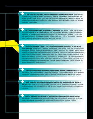 ÎÎ The logistics companies benefit not only from the growing flow of goods. They are
able to offer multi-channel retailers a wide range of services, including warehousing, the coordination
of inventory, cross-deliveries between branches, and even the complete management of processes.
ÎÎ Service orientation is now a key factor in the immediate vicinity of the recipi-
ent’s dwelling. In addition to a mailbox, family homes in the United States and western Europe,
especially in Belgium, the Netherlands and France, have a parcel box as a standard feature. Larger
housing complexes have special parcel deposit and pick-up stations. The mailman puts a card with
the RFID key into the mailbox. The addressee takes it to the pick-up station and opens the corre-
sponding deposit box in order to collect the goods they are waiting for. The system also works in
the opposite direction (when goods have to be returned). In the course of time, therefore, direct
encounters between mailman and recipient become few and far between. The last mile has thus
become increasingly “depersonalized”.
ÎÎ City stores work closely with logistics companies. On leaving a store, the customer
can choose whether to take the goods with him or have them delivered. Those customers who
are willing to pay more for safe and secure delivery can specify that the package is to be fitted
with status sensors. If the package happens to be thrown or if it falls to the ground, the sensor
emits a warning signal and the addressee can refuse to accept it.
ÎÎ If the addressee activates the logistics company’s localization option, the scheduling
software offers alternative delivery addresses. For example, the addressee is not at home and the
delivery vehicle is in the vicinity. In this case the customer is asked whether they would like the item
to be delivered to wherever they happen to be. This service is only available in large cities, however,
and entails extra charges.
ÎÎ Small specialist providers occupy niche markets and extend regional delivery
services. Their range of offerings has been enhanced further. For example, one service module
comprises delivery and then assembly of e.g. furniture or smarthome components in the custom-
er’s home.
ÎÎ One of the important services is the express transportation of online orders.
With delivery guaranteed inside 90 minutes, one of the last competitive advantages of the sta-
tionary retailers has disappeared: the immediate fulfillment of the customer’s wishes.
28
 