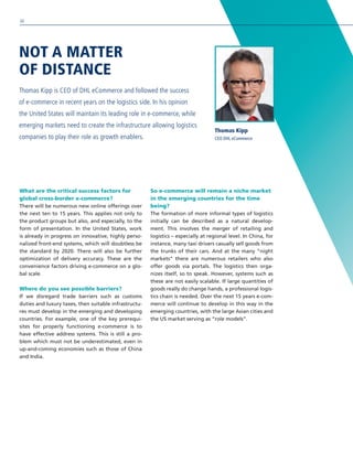 What are the critical success factors for
global cross-border e-commerce?
There will be numerous new online offerings over
the next ten to 15 years. This applies not only to
the product groups but also, and especially, to the
form of presentation. In the United States, work
is already in progress on innovative, highly perso-
nalized front-end systems, which will doubtless be
the standard by 2020. There will also be further
optimization of delivery accuracy. These are the
convenience factors driving e-commerce on a glo-
bal scale.
Where do you see possible barriers?
If we disregard trade barriers such as customs
duties and luxury taxes, then suitable infrastructu-
res must develop in the emerging and developing
countries. For example, one of the key prerequi-
sites for properly functioning e-commerce is to
have effective address systems. This is still a pro-
blem which must not be underestimated, even in
up-and-coming economies such as those of China
and India.
So e-commerce will remain a niche market
in the emerging countries for the time
being?
The formation of more informal types of logistics
initially can be described as a natural develop-
ment. This involves the merger of retailing and
logistics – especially at regional level. In China, for
instance, many taxi drivers casually sell goods from
the trunks of their cars. And at the many “night
markets” there are numerous retailers who also
offer goods via portals. The logistics then orga-
nizes itself, so to speak. However, systems such as
these are not easily scalable. If large quantities of
goods really do change hands, a professional logis-
tics chain is needed. Over the next 15 years e-com-
merce will continue to develop in this way in the
emerging countries, with the large Asian cities and
the US market serving as “role models”.
NOT A MATTER
OF DISTANCE
Thomas Kipp is CEO of DHL eCommerce and followed the success
of e-commerce in recent years on the logistics side. In his opinion
the United States will maintain its leading role in e-commerce, while
emerging markets need to create the infrastructure allowing logistics
companies to play their role as growth enablers.
Thomas Kipp
CEO DHL eCommerce
30
 