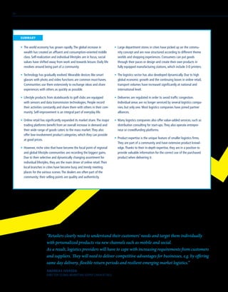 •	 The world economy has grown rapidly.The global increase in
wealth has created an affluent and consumption-oriented middle
class. Self-realization and individual lifestyles are in focus, social
values have shifted away from work and towards leisure. Daily life
revolves around being part of a community.
•	 Technology has gradually evolved.Wearable devices like smart
glasses with photo and video functions are common must-haves.
Communities use them extensively to exchange ideas and share
experiences with others as quickly as possible.
•	 Lifestyle products from skateboards to golf clubs are equipped
with sensors and data transmission technologies. People record
their activities constantly and share them with others in their com-
munity. Self-improvement is an integral part of everyday life.
•	 Online retail has significantly expanded its market share.The major
trading platforms benefit from an overall increase in demand and
their wide range of goods caters to the mass market.They also
offer low-involvement product categories, which they can provide
at good prices.
•	 However, niche sites that have become the focal point of regional
and global lifestyle communities are recording the biggest gains.
Due to their selective and dynamically changing assortment for
individual lifestyles, they are the main driver of online retail.Their
local branches in cities have become busy and trendy meeting
places for the various scenes.The dealers are often part of the
community; their selling points are quality and authenticity.
“Retailers clearly need to understand their customers’ needs and target them individually
with personalized products via new channels such as mobile and social.
As a result, logistics providers will have to cope with increasing requirements from customers
and suppliers. They will need to deliver competitive advantages for businesses, e.g. by offering
same day delivery, flexible return periods and resilient emerging market logistics.“
ANDREAS IVERSEN
DIRECTOR GLOBAL MARKETING SUPPLY CHAIN AT DELL
•	 Large department stores in cities have picked up on the commu-
nity concept and are now structured according to different theme
worlds and shopping experiences. Consumers can put goods
through their paces or design and create their own products in
fully equipped manufacturing stations, which include 3-D printers.
•	 The logistics sector has also developed dynamically. Due to high
global economic growth and the continuing boom in online retail,
transport volumes have increased significantly at national and
international level.
•	 Deliveries are regulated in order to avoid traffic congestion.
Individual areas are no longer serviced by several logistics compa-
nies, but only one. Most logistics companies have joined partner
alliances.
•	 Many logistics companies also offer value-added services, such as
distribution consulting for start-ups.They also operate entrepre-
neur or crowdfunding platforms.
•	 Product expertise is the unique feature of smaller logistics firms.
They are part of a community and have extensive product knowl-
edge.Thanks to their in-depth expertise, they are in a position to
provide valuable information for the correct use of the purchased
product when delivering it.
	SUMMARY
34
 