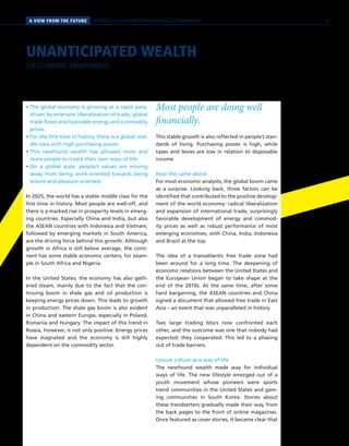 PERSPEKTIVENA VIEW FROM THE FUTURE SCENARIO 2 // SELF-PRESENTATION IN VIRTUAL COMMUNITIES
• The global economy is growing at a rapid pace,
driven by extensive liberalization of trade, global
trade flows and favorable energy and commodity
prices.
• For the first time in history, there is a global mid-
dle class with high purchasing power.
• This newfound wealth has allowed more and
more people to create their own ways of life.
• On a global scale, people’s values are moving
away from being work-oriented towards being
leisure and pleasure-oriented.
In 2025, the world has a stable middle class for the
first time in history. Most people are well-off, and
there is a marked rise in prosperity levels in emerg-
ing countries. Especially China and India, but also
the ASEAN countries with Indonesia and Vietnam,
followed by emerging markets in South America,
are the driving force behind this growth. Although
growth in Africa is still below average, the conti-
nent has some stable economic centers, for exam-
ple in South Africa and Nigeria.
In the United States, the economy has also gath-
ered steam, mainly due to the fact that the con-
tinuing boom in shale gas and oil production is
keeping energy prices down. This leads to growth
in production. The shale gas boom is also evident
in China and eastern Europe, especially in Poland,
Romania and Hungary. The impact of this trend in
Russia, however, is not only positive: Energy prices
have stagnated and the economy is still highly
dependent on the commodity sector.
Most people are doing well
financially.
This stable growth is also reflected in people’s stan-
dards of living. Purchasing power is high, while
taxes and levies are low in relation to disposable
income.
How this came about
For most economic analysts, the global boom came
as a surprise. Looking back, three factors can be
identified that contributed to the positive develop-
ment of the world economy: radical liberalization
and expansion of international trade, surprisingly
favorable development of energy and commod-
ity prices as well as robust performance of most
emerging economies, with China, India, Indonesia
and Brazil at the top.
The idea of a transatlantic free trade zone had
been around for a long time. The deepening of
economic relations between the United States and
the European Union began to take shape at the
end of the 2010s. At the same time, after some
hard bargaining, the ASEAN countries and China
signed a document that allowed free trade in East
Asia – an event that was unparalleled in history.
Two large trading blocs now confronted each
other, and the outcome was one that nobody had
expected: they cooperated. This led to a phasing
out of trade barriers.
Leisure culture as a way of life
The newfound wealth made way for individual
ways of life. The new lifestyle emerged out of a
youth movement whose pioneers were sports
trend communities in the United States and gam-
ing communities in South Korea. Stories about
these trendsetters gradually made their way from
the back pages to the front of online magazines.
Once featured as cover stories, it became clear that
UNANTICIPATED WEALTH
THE ECONOMIC ENVIRONMENT
35
 