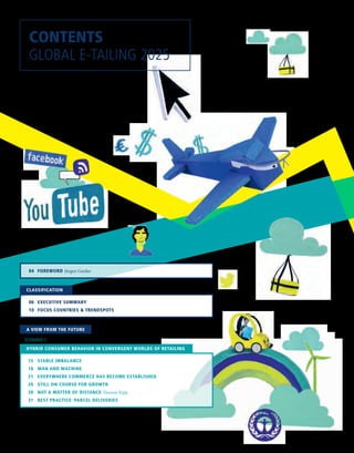 CONTENTS
GLOBAL E-TAILING 2025
	 04 	 FOREWORD Jürgen Gerdes
	 15	 STABLE IMBALANCE
	 18	 MAN AND MACHINE
	 21	 EVERYWHERE COMMERCE HAS BECOME ESTABLISHED
	 26	 STILL ON COURSE FOR GROWTH
	 30	 NOT A MATTER OF DISTANCE Thomas Kipp
	 31	 BEST PRACTICE: PARCEL DELIVERIES
HYBRID CONSUMER BEHAVIOR IN CONVERGENT WORLDS OF RETAILING
SCENARIO 1
A VIEW FROM THE FUTURE
	 06	 EXECUTIVE SUMMARY
	 10	 FOCUS COUNTRIES  TRENDSPOTS
CLASSIFICATION
 