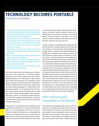 • Technology has evolved significantly, but has seen
no radical changes. State-of-the-art technology is
widely used in the private sector despite the fact
that it generates little added value.
• Wearables are an elementary part of everyday
life. Portable technological equipment is used,
among other things, to measure and improve
one’s own behavior, such as when it comes to
nutrition or fitness.
• Telepresence solutions are widely used, allow-
ing people to communicate in real time across
all borders.
• More and more lifestyle products have Internet
access and sensor technology.
• Great emphasis is placed on data protection.
Many communities operate through indepen-
dent, protected networks.
• Thanks to 3-D printing, small quantities can be
produced locally as required.
The online experience is an integral part of every-
day life. For the individual, it is mainly all about
networking and sharing experiences with others.
Wearable devices are widespread. These intelli-
gent, stylish mini-computers are available as smart
glasses, watches and accessories such as pendants,
bracelets and belt buckles, and can be used to com-
municate, take photographs or make videos. The
devices frequently run on sound and motion sen-
sors: Smart glasses can be activated with a simple
nod, while a quiet “photo please” will automati-
cally take a photo. For lifestyle-oriented individu-
als – and most consider themselves such – these are
must-have items. In this way, your own community
is always at your side.
Telepresence is an essential part of lifestyles in the
year 2025. Be it at home, on monitors that fill entire
walls or in 3-D animations, on the train or just in
the park: Video live streaming is as fundamental
today as the telephone once was. Communities in
particular use this technology extensively. Friends
who are thousands of miles away from each other
can use this communication channel to share expe-
riences. It doesn’t matter whether they are on a
rollercoaster in an amusement park in the United
States, on the ski slopes in the Alps or at a rock
concert in Brazil: As long as they have access to the
Internet, everyone can be a part of it.
A large number of households are equipped with
sensor networks. A major feature of such networks
is the ability to automatically control media tech-
nology, which is essential for home telepresence.
Besides this, hobbyists have fitted out more and
more lifestyle products such as surfboards, moun-
tain bikes, cooking equipment and headphones
with sensors and data transmission technologies.
The roasting pan tells the recreational cook when a
roast beef has reached the ideal internal tempera-
ture, and the mountain bike measures the number
of pedal strokes, the distance traveled or the top
speed. The Quantified Self movement is no longer
a marginal phenomenon either. More and more
people are permanently measuring and analyzing
data about their bodies. In-ear headphones are not
only used to play music while cycling, but can also
simultaneously measure the heart rate and body
temperature. All data can be synchronized with
the smartphone or smart glasses and can be read
on those devices. Of course, data will be uploaded
to the appropriate online community, where it can
be shared and discussed with other hobbyists.
More and more gated
communities on the Internet.
The vast amount of digital data makes it easier for
companies to predict purchase interests and pur-
chase behavior. However, advertising messages
and product recommendations often encounter
reactance with consumers. Their impact is minimal.
The reason is that people are strongly attached to
their communities and scenes. They attach great
TECHNOLOGY BECOMES PORTABLE
TECHNOLOGICAL DEVELOPMENT
38
 