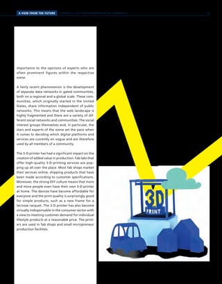 PERSPEKTIVENA VIEW FROM THE FUTURE SCENARIO 2 // SELF-PRESENTATION IN VIRTUAL COMMUNITIES
importance to the opinions of experts who are
often prominent figures within the respective
scene.
A fairly recent phenomenon is the development
of separate data networks in gated communities,
both on a regional and a global scale. These com-
munities, which originally started in the United
States, share information independent of public
networks. This means that the web landscape is
highly fragmented and there are a variety of dif-
ferent social networks and communities. The social
interest groups themselves and, in particular, the
stars and experts of the scene set the pace when
it comes to deciding which digital platforms and
services are currently en vogue and are therefore
used by all members of a community.
The 3-D printer has had a significant impact on the
creation of added value in production. Fab labs that
offer high-quality 3-D printing services are pop-
ping up all over the place. Most fab shops market
their services online, shipping products that have
been made according to customer specifications.
Moreover, the strong DIY culture means that more
and more people even have their own 3-D printer
at home. The devices have become affordable for
everyone and the print quality is surprisingly good
for simple products, such as a new frame for a
lacrosse racquet. The 3-D printer has also become
virtually indispensable in the consumer sector with
a view to meeting customer demand for individual
lifestyle products at a reasonable price. The print-
ers are used in fab shops and small micropreneur
production facilities.
39
 