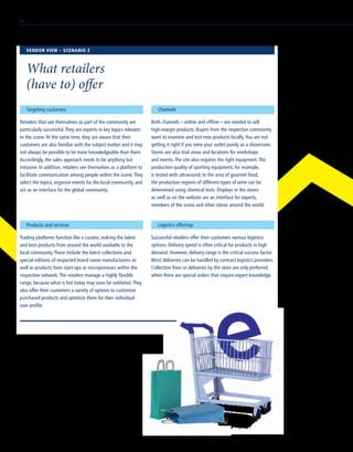 Targeting customers
Retailers that see themselves as part of the community are
particularly successful.They are experts in key topics relevant
to the scene.At the same time, they are aware that their
customers are also familiar with the subject matter and it may
not always be possible to be more knowledgeable than them.
Accordingly, the sales approach needs to be anything but
intrusive. In addition, retailers see themselves as a platform to
facilitate communication among people within the scene.They
select the topics, organize events for the local community, and
act as an interface for the global community.
Products and services
Trading platforms function like a curator, making the latest
and best products from around the world available to the
local community.These include the latest collections and
special editions of respected brand name manufacturers as
well as products from start-ups or micropreneurs within the
respective network.The retailers manage a highly flexible
range, because what is hot today may soon be outdated.They
also offer their customers a variety of options to customize
purchased products and optimize them for their individual
user profile.
Channels
Both channels – online and offline – are needed to sell
high-margin products. Buyers from the respective community
want to examine and test new products locally.You are not
getting it right if you view your outlet purely as a showroom.
Stores are also trial areas and locations for workshops
and events.The site also requires the right equipment.The
production quality of sporting equipment, for example,
is tested with ultrasound. In the area of gourmet food,
the production regions of different types of wine can be
determined using chemical tests. Displays in the stores
as well as on the website are an interface for experts,
members of the scene and other stores around the world.
Logistics offerings
Successful retailers offer their customers various logistics
options. Delivery speed is often critical for products in high
demand. However, delivery range is the critical success factor.
Most deliveries can be handled by contract logistics providers.
Collection from or deliveries by the store are only preferred
when there are special orders that require expert knowledge.
VENDOR VIEW – SCENARIO 2
What retailers
(have to) offer
40
 