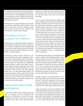 It’s all about the best cameras, the most inconspicu-
ous protectors, the shoe soles with the best grip, or
just the fastest or most challenging way through
the most popular courses. Athletes wearing smart
glasses can live stream the obstacle run to friends
from all over the world.
Manufacturers are doing everything in their power
to convey the authenticity of their products. They
keep in touch with the scenes, organize events,
and run ads. But not too much: Customers find
marketing on a massive scale annoying.
Ad stalking is out and
customers won’t tolerate it.
Professionals use networked object recognition
technology for testing the authenticity of a prod-
uct. Transparent supply chains are considered par
for the course, while chips attached to the goods
document the journey from production to ware-
house – and often beyond.
Authenticity can by all means extend to a sec-
ond and third life of products. Equipment with a
patina that underscores the nature of the experi-
ence is high in demand. Transparent supply chains
in China, India and Indonesia have significantly
reduced customer concerns with regard to coun-
terfeit products. Several communities are striving
for the greatest possible differentiation from the
mainstream. They use their own data networks
where they can meet like-minded people and
encounter products in their scene without having
to deal with unwanted advertising. Anyone want-
ing to gain access to these closed networks must
first prove themselves as an expert. However, such
extremes are not commonplace.
Lifestyle hubs conquer broad
retail segments
In particular, smaller online retailers effectively
cater to customers’ thirst for adventure and
demand for authenticity. To this end, special-
ist department stores on the Internet are expe-
riencing a revival. These often also have offline
branches in trendy cities. The customers can also
order goods online and have them delivered to
the city store branch where they can test them
personally.
Online concept stores have become lifestyle hubs
whose strategy focuses entirely on individualized
lifestyles and which cover the full spectrum of a
particular style of recreation, offering customers
everything they need for the activity in question:
special clothing, equipment, music, foodstuffs
and of course an extensive archive of tele-tutori-
als. Each scene has its own stars, who act as cura-
tors of the site and are on hand to offer product
advice and exchange information in video chats
– this form of communication is especially popu-
lar in Asia. Small, innovative brands dominate this
section of the market. These are often still young
brands that have come straight out of the scene.
But: Whoever advertises their own product line
too much quickly loses credibility among custom-
ers. Exploiting personality for promotional pur-
poses is considered a no-go – a violation of the
bid for authenticity.
The enthusiasm that prevails in the lifestyle scenes
inspires creativity and entrepreneurship. Creative
start-ups hold the trump cards on the hub scene.
Crowdfunding has become an established initia-
tive that now plays a major role even in Indonesia.
The concept of community has given a significant
lift to joint investing by like-minded individu-
als. In South Korea and Brazil, social commerce is
widely used in the special interest communities
and scenes. Discounts on specific products or ser-
vices are the benefits of membership.
However, relying on the communities as a cus-
tomer base poses a central risk: Consumer democ-
racy can – even when unjustified – cause a disas-
trous mass response in social networks, meaning
that especially smaller, less financially strong com-
panies will not survive the inevitable drop in sales.
Large international commercial enterprises offer
a wide assortment of mainstream products. How-
ever, major online retailers do not have the neces-
sary expertise and credibility to be able to score
points with the clientele of the specialist depart-
ment stores. Although they were initially laughed
at, the e-tailing lifestyle hubs have gradually
42
 