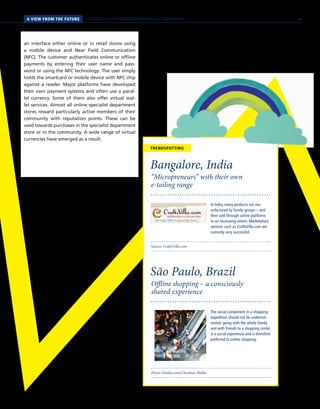 PERSPEKTIVENA VIEW FROM THE FUTURE SCENARIO 2 // SELF-PRESENTATION IN VIRTUAL COMMUNITIES
Source: CraftsVilla.com
“Micropreneurs” with their own
e-tailing range
Bangalore, India
In India, many products are ma-
nufactured by family groups – and
then sold through online platforms
to an increasing extent. Marketplace
services such as CraftsVilla.com are
currently very successful.
Photo: Fotolia.com/Christian Müller
Offline shopping – a consciously
shared experience
São Paulo, Brazil
The social component in a shopping
expedition should not be underesti-
mated: going with the whole family
and with friends to a shopping center
is a social experience and is therefore
preferred to online shopping.
TRENDSPOTTING
an interface either online or in retail stores using
a mobile device and Near Field Communication
(NFC). The customer authenticates online or offline
payments by entering their user name and pass-
word or using the NFC technology: The user simply
holds the smartcard or mobile device with NFC chip
against a reader. Major platforms have developed
their own payment systems and often use a paral-
lel currency. Some of them also offer virtual wal-
let services. Almost all online specialist department
stores reward particularly active members of their
community with reputation points. These can be
used towards purchases in the specialist department
store or in the community. A wide range of virtual
currencies have emerged as a result.
45
 