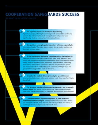COOPERATION SAFEGUARDS SUCCESS
THE IMPACT ON THE LOGISTICS INDUSTRY
ÎÎ At the same time, horizontal consolidation of the market has
taken place. At national level, there are still many small operators who
survive the competition by forming partnerships. Their unique selling point
is their product expertise, which is reflected in the authentic consulting
services they offer to their customers. They not only deliver the goods,
but are experts in their field and support customers with tips, tricks and
specialist knowledge of the products delivered.
ÎÎ Competition among logistics operators is fierce, especially in
international trade. The major players have a strong market position and
dominate in urban areas.
ÎÎ The logistics sector has developed dynamically.
Against a background of high economic growth rates and the continuing
boom in the online retail market, transport volumes have increased
significantly – both at national and international level.
ÎÎ Cross-border trade is driven primarily by special interest
communities. As these are often small batches, trade flows are often highly
diversified.
ÎÎ The growing number of community customers has extremely
diverse needs and wishes. The products that they choose to buy can
come from the farthest corners of the world. What matters is authenticity.
ÎÎ Customers expect logistics companies to offer effective
authentication technologies, a transparent supply chain, and a diversi-
fied transport network. They demand fast delivery, but are also willing to
wait longer for unusual products and one-off items.
46
 