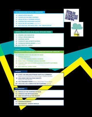73	 ECONOMIC CRISIS HAS BECOME THE NORM
	 77	 DURABLE PRODUCTS
	 79	 LEASING AND SHARING MODELS BOOMING
	 85	 MORE THAN A TRANSPORT SERVICE PROVIDER
	 86	SCALABLE AND COST EFFICIENT LOGISTICS FOR HAPPY CUSTOMERS 		
	 Todd Starbuck
	 87	 BEST PRACTICE: SUPPLY CHAIN
COLLABORATIVE CONSUMPTION IN A REGIONALIZED RETAILING LANDSCAPE
SCENARIO 4
	 55	 DYNAMIC AND INNOVATIVE
	 57	 TOTALLY INTERCONNECTED
	 61	 SHOPPING AVATAR
	 65	 FLEXIBILITY AND SECURITY IN FOCUS
	 68	 TECHNOLOGY-DRIVEN GROWTH Lee Spratt
	 69	 BEST PRACTICE: LAREDO
ARTIFICIAL INTELLIGENCE IN THE DIGITAL RETAILING SPHERE
SCENARIO 3
	 35	 UNANTICIPATED WEALTH
	 38	 TECHNOLOGY BECOMES PORTABLE
	 41	 ONLINE RETAIL IS GROWING RAPIDLY
	 46	 COOPERATION SAFEGUARDS SUCCESS
	 50	 FOCUS ON THE CUSTOMER Andrej Busch
	 51	 BEST PRACTICE: THE PARCEL BOX // THE “PARCELCOPTER”
SELF-PRESENTATION IN VIRTUAL COMMUNITIES
SCENARIO 2
	 88 	 E-PACE: THE NEW EVOLUTIONARY PHASE IN E-COMMERCE
		Professor Dr. Gerrit Heinemann, Kathrin Haug, H. Mathias Gehrckens
	 92	 CHALLENGES AND SOLUTION CONCEPTS
		Professor Dr. Dirk Morschett
	 96	 FIVE CONSUMER TRENDS Professor Shashi Matta, Connor Heaton
	100	 LOCAL WILL BE A COMPETITIVE BATTLEGROUND Carl Gish
INSIGHTS
	102	 PROFILES OF THE COUNTRIES IN FOCUS
	110	 APPROACH AND METHODOLOGIES
116		 BRIEF DESCRIPTION OF THE PROCESS
METHODOLOGY
	118	 ACKNOWLEDGEMENTS
	119	 BIBLIOGRAPHY: COUNTRY PROFILES
 