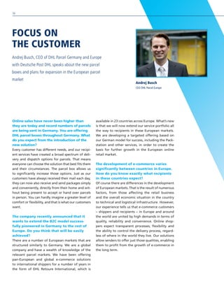 Online sales have never been higher than
they are today and record numbers of parcels
are being sent in Germany. You are offering
DHL parcel boxes throughout Germany. What
do you expect from the introduction of the
new solution?
Every customer has different needs, and our recipi-
ent services have created a broad spectrum of deli-
very and dispatch options for parcels. That means
everyone can choose the solution that best fits them
and their circumstances. The parcel box allows us
to significantly increase those options. Just as our
customers have always received their mail each day,
they can now also receive and send packages simply
and conveniently, directly from their home and wit-
hout being present to accept or hand over parcels
in person. You can hardly imagine a greater level of
comfort or flexibility, and that is what our customers
want.
The company recently announced that it
wants to extend the B2C model success-
fully pioneered in Germany to the rest of
Europe. Do you think that will be easily
achieved?
There are a number of European markets that are
structured similarly to Germany. We are a global
company and have a wealth of knowledge of the
relevant parcel markets. We have been offering
pan-European and global e-commerce solutions
to international shippers for a number of years in
the form of DHL Retoure International, which is
available in 23 countries across Europe. What’s new
is that we will now extend our service portfolio all
the way to recipients in these European markets.
We are developing a targeted offering based on
our German model for success, including the Pack-
station and other services, in order to create the
basis for further growth in the European online
retail market.
The development of e-commerce varies
significantly between countries in Europe.
How do you know exactly what recipients
in these countries expect?
Of course there are differences in the development
of European markets. That is the result of numerous
factors, from those affecting the retail business
and the overall economic situation in the country
to technical and logistical infrastructure. However,
our experience tells us that e-commerce customers
– shippers and recipients – in Europe and around
the world are united by high demands in terms of
quality, reliability and convenience. Online shop-
pers expect transparent processes, flexibility and
the ability to control the delivery process, regard-
less of where in the world they live. Our solutions
allow senders to offer just those qualities, enabling
them to profit from the growth of e-commerce in
the long term.
FOCUS ON
THE CUSTOMER
Andrej Busch, CEO of DHL Parcel Germany and Europe
with Deutsche Post DHL speaks about the new parcel
boxes and plans for expansion in the European parcel
market
Andrej Busch
CEO DHL Parcel Europe
50
 