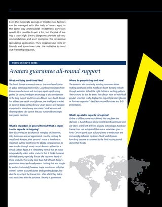 Even the moderate savings of middle class families
can be managed with the help of smart apps, in
the same way professional investment portfolios
would. It is possible to win a lot, but the risk of los-
ing is also high. Smart programs provide job rec-
ommendations and even compose the occasional
speculative application. They organize our circle of
friends and sometimes take the initiative to send
out friendship requests.
What are living conditions like?
The South Korean economy is one of the main beneficiaries
of global technology momentum. Countless innovations from
Korean manufacturers and start-ups report rapidly rising
profits. Of course, intelligent technology is also omnipresent
in the daily lives of South Koreans.Almost every South Korean
has at least one set of smart glasses, one intelligent bracelet
or a pair of digital contact lenses. Smart devices are standard
equipment in almost every apartment. Small vacuum and
cleaning robots take care of dirt and humanoid concierges
carry water canisters.
What is important in general terms? What is impor-
tant in regards to shopping?
New discoveries are the charm of everyday life. However,
risky businesses are not appreciated – on the contrary.To
most South Koreans, their personal avatar is therefore as
important as their best friend.The digital companion can be
seen in color through smart contact lenses – at least as a
virtual cartoon figure. It is completely normal that an avatar
independently orders online products that it thinks its owner
definitely wants, especially if he or she has never heard of
those products.This is why more than half of South Korea’s
population almost exclusively wears clothing that was bought
by avatars. Fortunately, however, these monitor not only their
owner’s current account balance and spending budget, but
also the security of the transaction, after which they delete
data associated with the purchase. Security is paramount.
Where do people shop and how?
The avatar is also constantly assisting consumers when
making purchases online. Hardly any South Koreans still sift
through websites to find the right clothes or exciting gadgets.
Their avatars do that for them.They always have an individual
product selection ready, display it on request via smart glasses
or illustrate a product’s best features and functions in a 3-D
presentation.
What’s special in regards to logistics?
Online or offline, same-hour delivery has long been the
standard in South Korean cities. Decentralized warehouse and
city stores work with the best big data technologies. Purchase
transactions are anticipated (the avatar sometimes gives a
hint). Certain goods such as luxury items or medication are
increasingly delivered by drones. Most South Koreans 	
have long become accustomed to the faint buzzing sound
above their heads
FOCUS ON SOUTH KOREA
Avatars guarantee all-round support
56
 