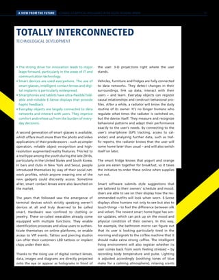 A VIEW FROM THE FUTURE SCENARIO 3 // ARTIFICIAL INTELLIGENCE IN THE DIGITAL RETAILING SPHERE
TOTALLY INTERCONNECTED
TECHNOLOGICAL DEVELOPMENT
• The strong drive for innovation leads to major
leaps forward, particularly in the areas of IT and
communication technology.
• Smart devices are used everywhere. The use of
smart glasses, intelligent contact lenses and digi-
tal implants is particularly widespread.
• Smartphones and tablets have ultra-flexible fold-
able and rollable E-Sense displays that provide
haptic feedback.
• Everyday objects are largely connected to data
networks and interact with users. They improve
comfort and relieve us from the burden of every-
day decisions.
A second generation of smart glasses is available,
which offers much more than the photo and video
applications of their predecessors – such as simpler
operation, reliable object recognition and high-
resolution augmented reality features. This led to
a real hype among the youth during the late 2010s,
particularly in the United States and South Korea.
In bars and clubs in New York and Seoul, people
introduced themselves by way of their social net-
work profiles, which anyone wearing one of the
new gadgets could discreetly access. Sometime
after, smart contact lenses were also launched on
the market.
The years that followed saw the emergence of
terminal devices which strictly speaking weren’t
devices at all and truly deserved to be called
smart. Hardware was confined to clothing or
jewelry. These so-called wearables already come
equipped with multiple functions. They enable
identification processes and allow users to authen-
ticate themselves on online platforms, or enable
access to VIP events. Tattoo and piercing studios
can offer their customers LED tattoos or implant
chips under their skin.
Thanks to the rising use of digital contact lenses,
data, images and diagrams are directly projected
onto the eye or appear as holograms in front of
the user: 3-D projections right where the user
stands.
Vehicles, furniture and fridges are fully connected
to data networks. They detect changes in their
surroundings, link up data, interact with their
users – and learn. Everyday objects can register
causal relationships and construct behavioral pro-
files. After a while, a radiator will know the daily
routine of its owner. It’s no longer humans who
regulate what times the radiator is switched on,
but the device itself. They measure and recognize
behavioral patterns and adapt their performance
exactly to the user’s needs. By connecting to the
user’s smartphone (GPS tracking, access to cal-
endar) and analyzing further data, such as traf-
fic reports, the radiator knows that the user will
come home later than usual – and will also switch
itself on later.
The smart fridge knows that yogurt and orange
juice are eaten together for breakfast, so it takes
the initiative to order these online when supplies
run out.
Smart software submits style suggestions that
are tailored to their owners’ schedule and mood.
Users are able to see on their display how the rec-
ommended outfits will look when worn. E-Sense
displays allow humans not only to see but also to
touch things – to feel the difference between silk
and velvet. The newest smart home hype has sen-
sor updates, which can pick up on the mood and
physical condition of their owners. In this way,
for example, the bathroom mirror can figure out
that its user is looking particularly tired in the
morning and signals to the coffee machine that it
should make extra strong coffee. The intelligent
living environment will also register whether its
user comes back from work feeling stressed – by
recording body temperature and pulse. Lighting
is adjusted accordingly (soothing tones of blue
make for a calming atmosphere), relaxing scents
57
 