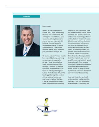 Dear reader,
We are all fascinated by the
future. It is a huge determining
factor in our current lives. We
aim to give our children a good
education. We try to conserve
energy and raw materials. We
build up financial assets for
future descendants. To quote
Albert Einstein: “The future
interests me far more than the
past, as I intend living in it.“
Of course, we don’t know exactly
how we will be living, working,
consuming and relaxing in
20 years’ time. Nevertheless,
there is good reason to think
through a number of possible
scenarios, as this enables us to
focus on actively shaping our
future. Deutsche Post DHL is the
leading global logistics partner
of international online and
mail order retailers. We have
a special responsibility toward
these companies and the many
millions of end customers: If we
are able to identify future trends
correctly and gear our products
and services accordingly, then we
will make their lives much easier.
What’s more, with our logistics
infrastructure we help ensure
the long-term success of the
online and mail order retailers.
This is an ongoing process: our
present innovative distribution
methods are environmentally
friendly and so flexibly scalable
that they make it easy even for
small firms to market their goods
internationally. They provide
consumers – especially those who
don’t have a couple of dozen
stores nearby to shop in – with
a previously unknown degree of
convenience and accessibility.
And yet: the online and mail
order retailing market is still in
its infancy, but it is developing
at a rapid pace. This study will
FOREWORD
4
 