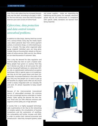 A VIEW FROM THE FUTURE SCENARIO 3 // ARTIFICIAL INTELLIGENCE IN THE DIGITAL RETAILING SPHERE
time. This is why cybercrime has increased dramati-
cally over the years. According to Europol, in 2021,
for the first time ever, more than half of European
Internet users were victims of online fraud.
Cybercrime, data protection
and data control remain
unresolved problems.
In addition to fake shops, identity theft has turned
into a serious threat. Every day the media report
cases where personal data from online payment
systems, e-commerce shops, or online banking sys-
tems is misused. The days when organized cyber
gangs targeted individual users are long gone;
instead, they are focusing their attacks on the pro-
viders of online services. With one hit, the offend-
ers can steal thousands of customers’ data.
This is why the demand for data regulation and
Internet safety has risen on such a massive scale.
Many people have grown so cautious that they
don’t disclose any data at all and access the web
only by changing IP addresses on a daily basis. Oth-
ers rely on sophisticated mathematical encryption
techniques. Only in special cases or on trusted por-
tals they do let their guard down and share inti-
mate data. Inconsistent behavior is the order of the
day. Only very few people can or want to give up
the benefits of a digital world. After all, the virtual
world is closely integrated with our everyday life
and work. It’s almost impossible to keep oneself
out of it.
Because of the interconnected, transnational
nature of value-added processes, the economy
has also increasingly become vulnerable to hacker
attacks. Cyber spying has become the new nor-
mal. Those who can offer effective solutions with
regard to online safety are in high demand.
A society that is so highly equipped technologi-
cally is particularly at risk. Due to the networking
of complex systems, the virtualization of business
transactions and the automation of workflow,
this vulnerability will further increase until 2025.
In order to protect their national economies and
infrastructure – data links, transport systems, water
and power supplies – states are responding by
tightening security policy. For example, electronic
goods that do not communicate in compliance
with specific safety standards are banned from
being imported.
59
 