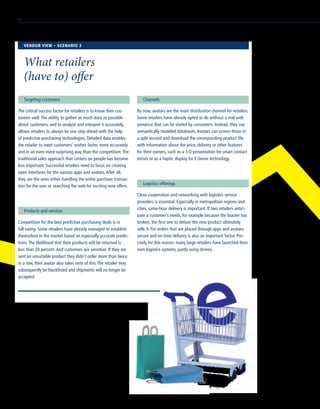 Targeting customers
The critical success factor for retailers is to know their cus-
tomers well.The ability to gather as much data as possible
about customers, and to analyze and interpret it accurately,
allows retailers to always be one step ahead with the help
of predictive purchasing technologies. Detailed data enables
the retailer to meet customers’ wishes faster, more accurately
and in an even more surprising way than the competition.The
traditional sales approach that centers on people has become
less important. Successful retailers need to focus on creating
open interfaces for the various apps and avatars.After all,
they are the ones either handling the entire purchase transac-
tion for the user or searching the web for exciting new offers.
Products and services
Competition for the best predictive purchasing deals is in
full swing. Some retailers have already managed to establish
themselves in the market based on especially accurate predic-
tions.The likelihood that their products will be returned is
less than 20 percent.And customers are sensitive: If they are
sent an unsuitable product they didn’t order more than twice
in a row, their avatar also takes note of this.The retailer may
subsequently be blacklisted and shipments will no longer be
accepted.
Channels
By now, avatars are the main distribution channel for retailers.
Some retailers have already opted to do without a real web
presence that can be visited by consumers. Instead, they use
semantically modeled databases.Avatars can screen those in
a split second and download the corresponding product file
with information about the price, delivery or other features
for their owners, such as a 3-D presentation for smart contact
lenses or as a haptic display for E-Sense technology.
Logistics offerings
Close cooperation and networking with logistics service
providers is essential. Especially in metropolitan regions and
cities, same-hour delivery is important. If two retailers antici-
pate a customer’s needs, for example because the toaster has
broken, the first one to deliver the new product ultimately
sells it. For orders that are placed through apps and avatars,
secure and on-time delivery is also an important factor. Pre-
cisely for this reason, many large retailers have launched their
own logistics systems, partly using drones.
VENDOR VIEW – SCENARIO 3
What retailers
(have to) offer
60
 