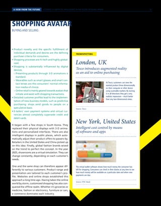 A VIEW FROM THE FUTURE SCENARIO 3 // ARTIFICIAL INTELLIGENCE IN THE DIGITAL RETAILING SPHERE
Source: Tesco
Tesco introduces augmented reality
as an aid to online purchasing
London, UK
Source: PNC Bank
Intelligent cost control by means
of software and apps
New York, United States
The virtual wallet software shows how much money the consumer has
left for shopping. Consumers can check in their diaries at any time to see
how much money will be available on a particular date and when new
payments are due.
At Tesco, customers can view the
wanted product three-dimensionally
on their computer or other device
using scannable markers. By turning
it in all directions they get a very
realistic impression – much better
than any two-dimensional views.
TRENDSPOTTING
SHOPPING AVATAR
BUYING AND SELLING
• Product novelty and the specific fulfillment of
individual demands and desires are the defining
purchase criteria for consumers.
• Shopping processes are hi-tech and highly global-
ized.
• Shopping is substantially influenced by digital
devices.
	 – Presenting products through 3-D animations is
standard.
	 – Wearables such as smart glasses and smart con-
tact lenses are the consumers’ normal informa-
tion media of choice.
	 – Online retail is mainly geared towards avatars that
initiate and assist with shopping transactions.
• Detailed customer profiles lead to the implemen-
tation of new business models, such as predictive
purchasing: shops send goods to people on a
speculative basis.
• E-tailers’ own payment systems and virtual cur-
rencies almost completely supersede credit and
debit cards.
It began with a few shops in South Korea. They
replaced their physical displays with 3-D anima-
tions and personalized interfaces. There are also
intelligent displays in public places, which auto-
matically adjust their product offers to passers-by.
Retailers in the United States and China picked up
on this idea. Finally, global fashion brands seized
on the trend to perfect the concept. In the year
2025, showrooms are a virtual simulation. They can
change constantly, depending on each customer’s
needs.
One and the same shop can therefore appear dif-
ferently to various customers. Product range and
presentation are tailored to each customer’s pro-
file. Websites and online shops established this
approach a long time ago. Having taken the online
world by storm, customized shopping has also con-
quered the offline realm. Whether it’s groceries or
medicine, fashion or electronics, furniture or cars,
e-commerce dominates each industry.
61
 